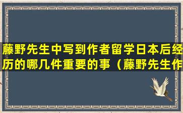 藤野先生中写到作者留学日本后经历的哪几件重要的事（藤野先生作者留学后经历了的哪几件事 有什么影响）